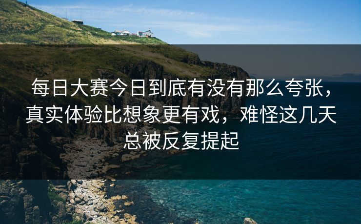每日大赛今日到底有没有那么夸张，真实体验比想象更有戏，难怪这几天总被反复提起