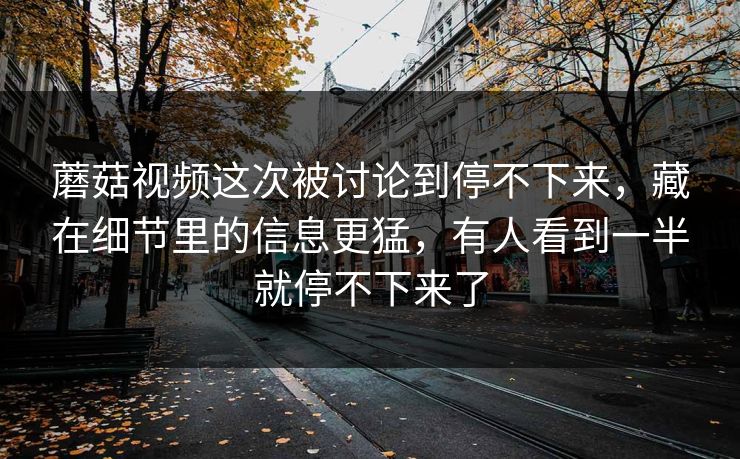 蘑菇视频这次被讨论到停不下来，藏在细节里的信息更猛，有人看到一半就停不下来了