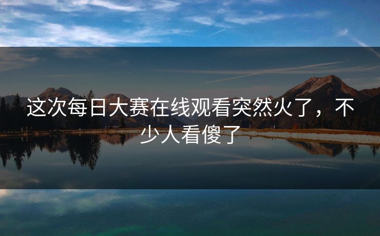 这次每日大赛在线观看突然火了，不少人看傻了