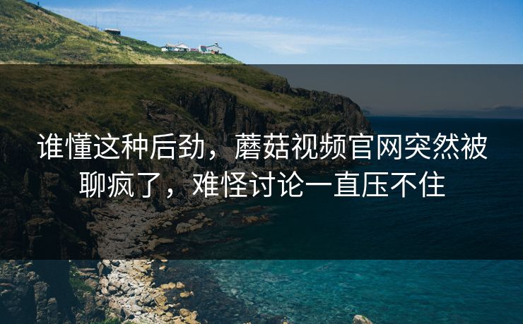 谁懂这种后劲，蘑菇视频官网突然被聊疯了，难怪讨论一直压不住