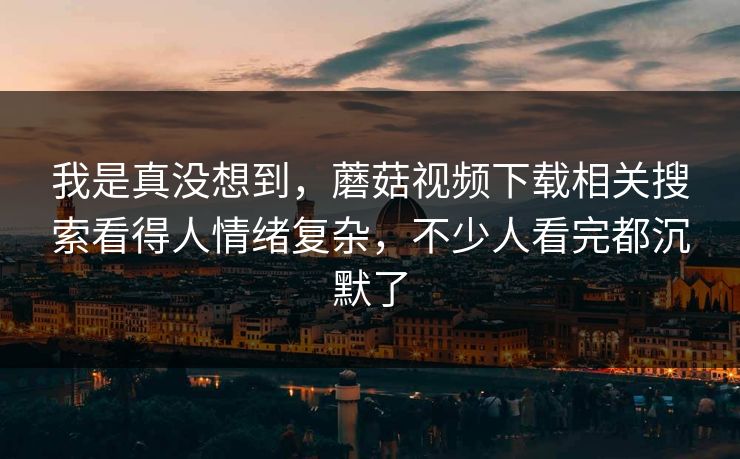 我是真没想到，蘑菇视频下载相关搜索看得人情绪复杂，不少人看完都沉默了
