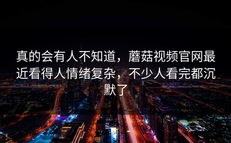 真的会有人不知道，蘑菇视频官网最近看得人情绪复杂，不少人看完都沉默了