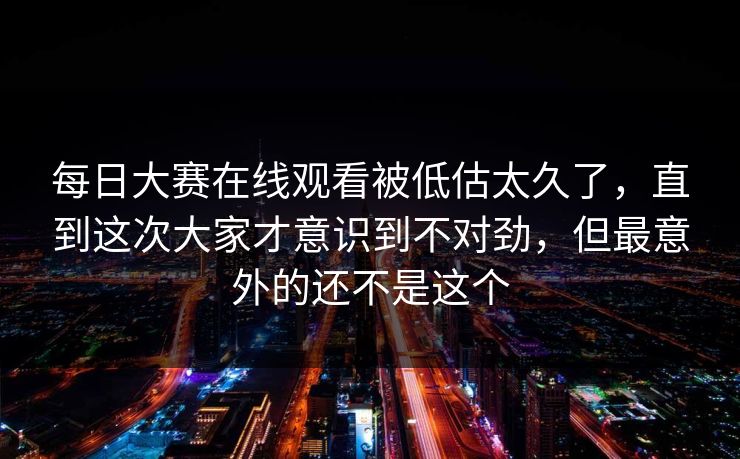 每日大赛在线观看被低估太久了，直到这次大家才意识到不对劲，但最意外的还不是这个