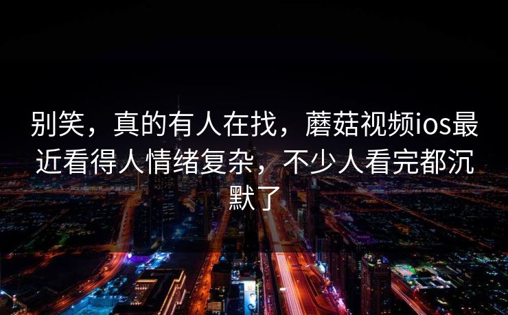 别笑，真的有人在找，蘑菇视频ios最近看得人情绪复杂，不少人看完都沉默了
