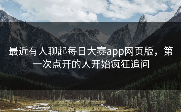 最近有人聊起每日大赛app网页版，第一次点开的人开始疯狂追问