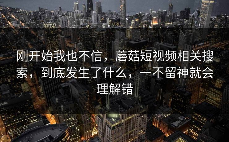 刚开始我也不信，蘑菇短视频相关搜索，到底发生了什么，一不留神就会理解错