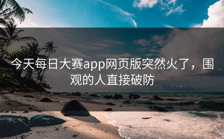 今天每日大赛app网页版突然火了,围观的人直接破防 今天每日大赛app网页版突然火了,围观的人直接破防