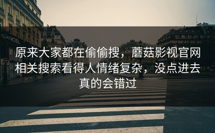 原来大家都在偷偷搜，蘑菇影视官网相关搜索看得人情绪复杂，没点进去真的会错过