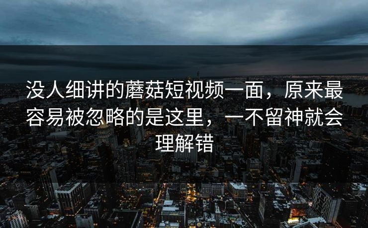 没人细讲的蘑菇短视频一面，原来最容易被忽略的是这里，一不留神就会理解错