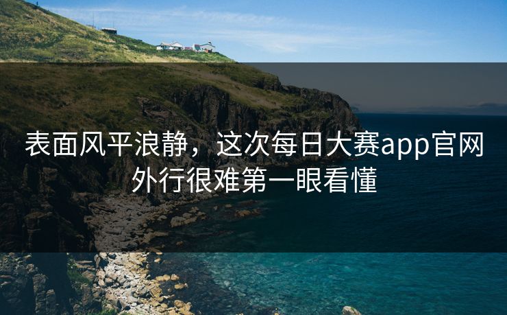 表面风平浪静，这次每日大赛app官网外行很难第一眼看懂