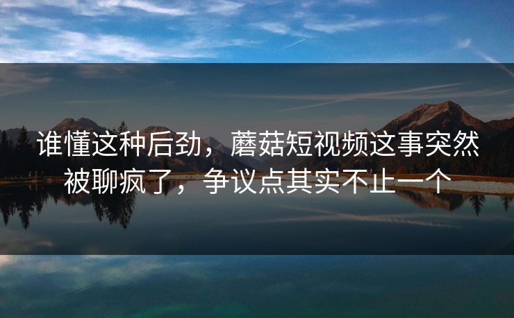 谁懂这种后劲，蘑菇短视频这事突然被聊疯了，争议点其实不止一个