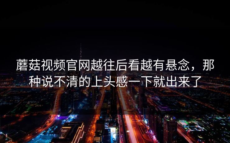 蘑菇视频官网越往后看越有悬念，那种说不清的上头感一下就出来了
