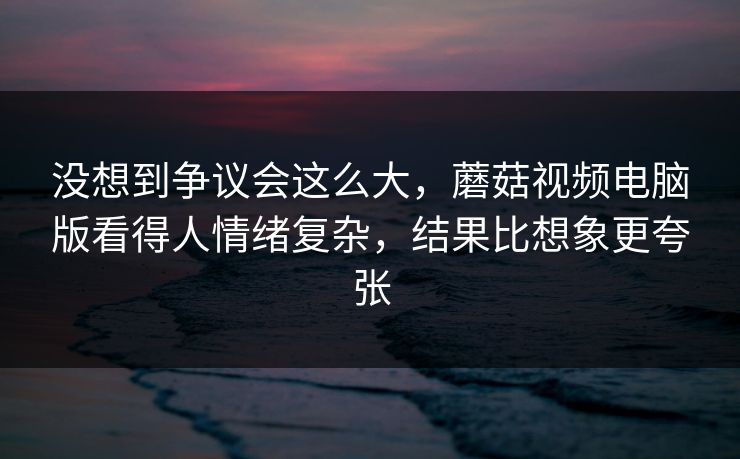 没想到争议会这么大，蘑菇视频电脑版看得人情绪复杂，结果比想象更夸张