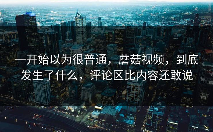 一开始以为很普通，蘑菇视频，到底发生了什么，评论区比内容还敢说