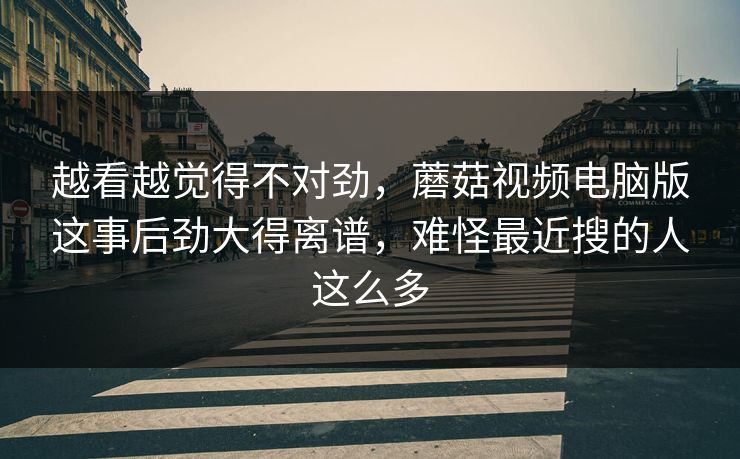 越看越觉得不对劲,蘑菇视频电脑版这事后劲大得离谱,难怪最近搜的人这么多 越看越觉得不对劲,蘑菇视频电脑版这事后劲大得离谱,难怪最近搜的人这么多