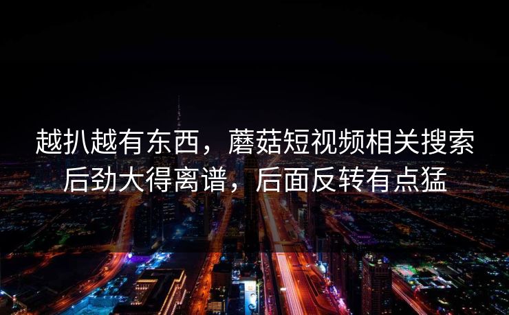 越扒越有东西,蘑菇短视频相关搜索后劲大得离谱,后面反转有点猛 越扒越有东西,蘑菇短视频相关搜索后劲大得离谱,后面反转有点猛