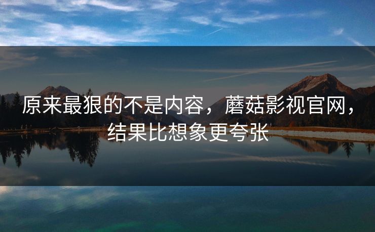原来最狠的不是内容，蘑菇影视官网，结果比想象更夸张