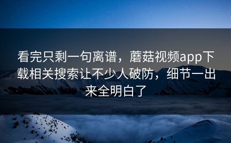 看完只剩一句离谱，蘑菇视频app下载相关搜索让不少人破防，细节一出来全明白了
