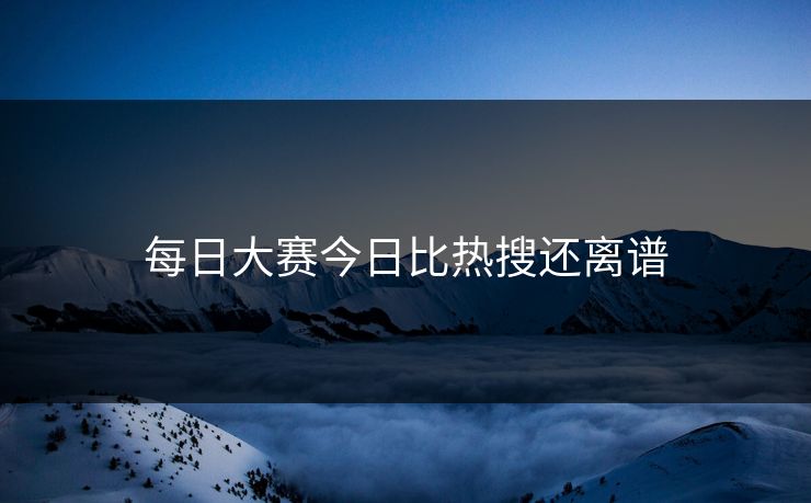 每日大赛今日比热搜还离谱 每日大赛今日比热搜还离谱