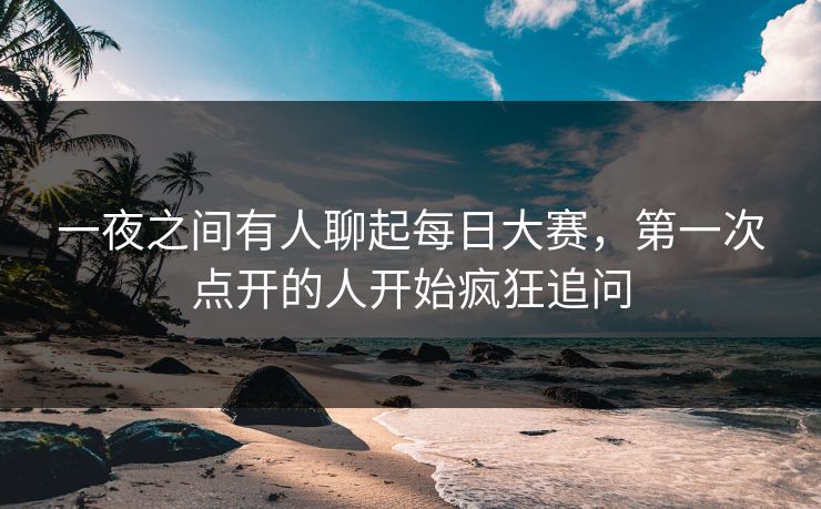 一夜之间有人聊起每日大赛，第一次点开的人开始疯狂追问
