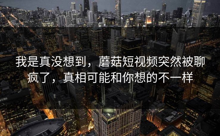 我是真没想到,蘑菇短视频突然被聊疯了,真相可能和你想的不一样 我是真没想到,蘑菇短视频突然被聊疯了,真相可能和你想的不一样
