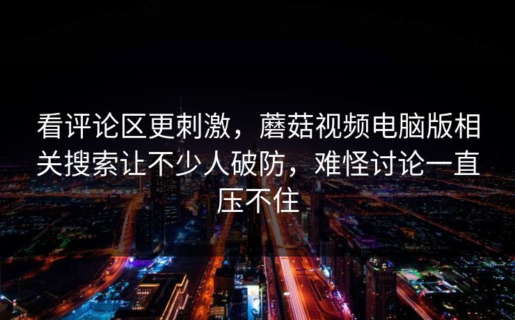 看评论区更刺激,蘑菇视频电脑版相关搜索让不少人破防,难怪讨论一直压不住 看评论区更刺激,蘑菇视频电脑版相关搜索让不少人破防,难怪讨论一直压不住