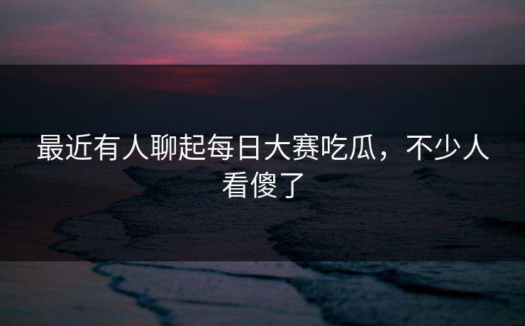 最近有人聊起每日大赛吃瓜,不少人看傻了 最近有人聊起每日大赛吃瓜,不少人看傻了