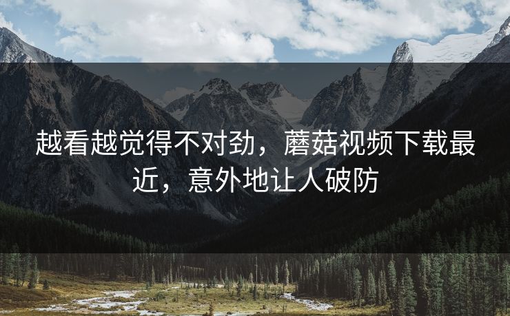 越看越觉得不对劲，蘑菇视频下载最近，意外地让人破防