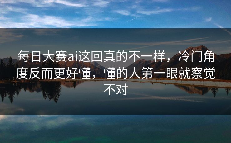 每日大赛ai这回真的不一样，冷门角度反而更好懂，懂的人第一眼就察觉不对
