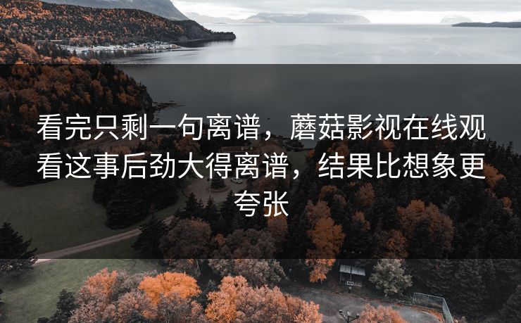 看完只剩一句离谱，蘑菇影视在线观看这事后劲大得离谱，结果比想象更夸张