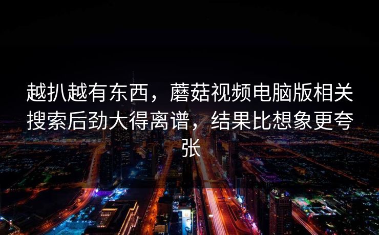 越扒越有东西，蘑菇视频电脑版相关搜索后劲大得离谱，结果比想象更夸张