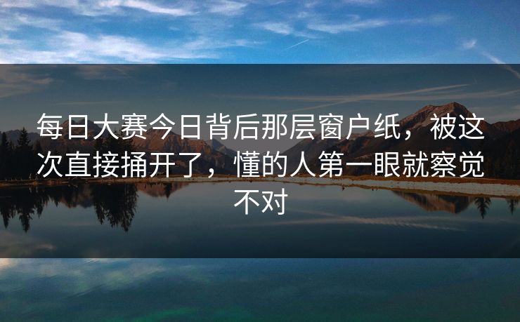 每日大赛今日背后那层窗户纸，被这次直接捅开了，懂的人第一眼就察觉不对
