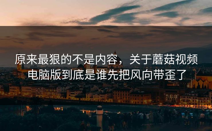 原来最狠的不是内容，关于蘑菇视频电脑版到底是谁先把风向带歪了