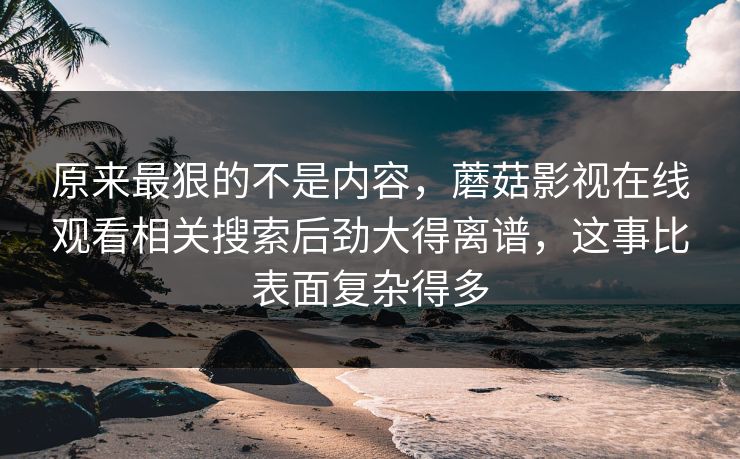 原来最狠的不是内容，蘑菇影视在线观看相关搜索后劲大得离谱，这事比表面复杂得多