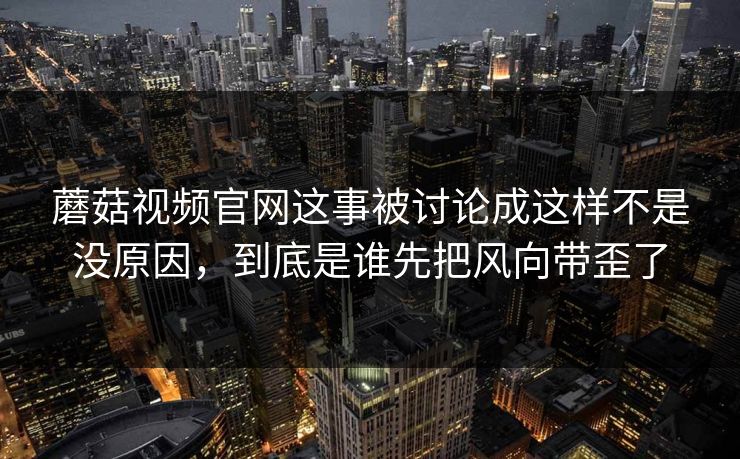 蘑菇视频官网这事被讨论成这样不是没原因，到底是谁先把风向带歪了