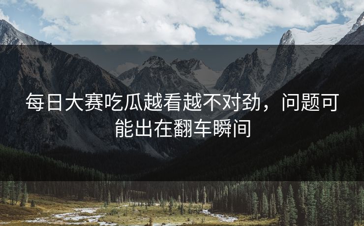 每日大赛吃瓜越看越不对劲，问题可能出在翻车瞬间