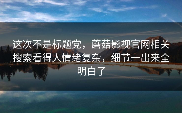 这次不是标题党，蘑菇影视官网相关搜索看得人情绪复杂，细节一出来全明白了