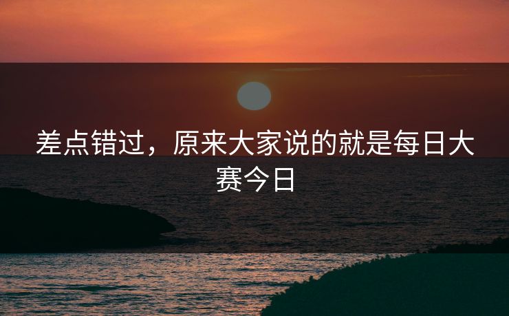 差点错过,原来大家说的就是每日大赛今日 差点错过,原来大家说的就是每日大赛今日