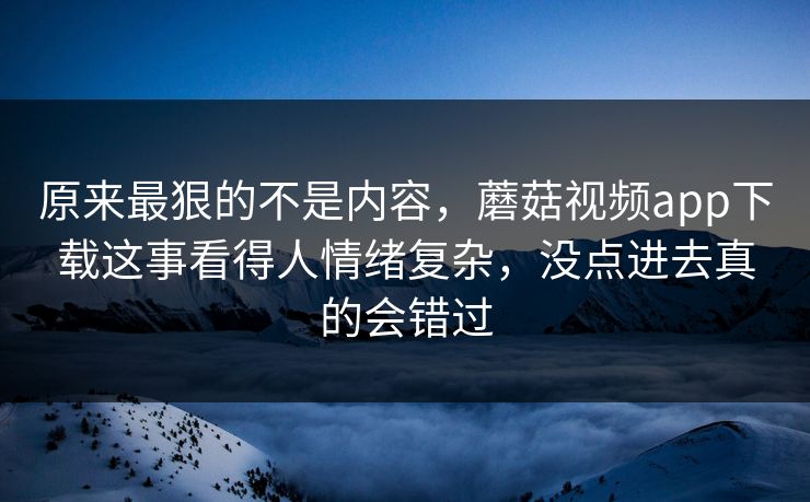 原来最狠的不是内容，蘑菇视频app下载这事看得人情绪复杂，没点进去真的会错过