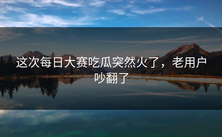 这次每日大赛吃瓜突然火了，老用户吵翻了