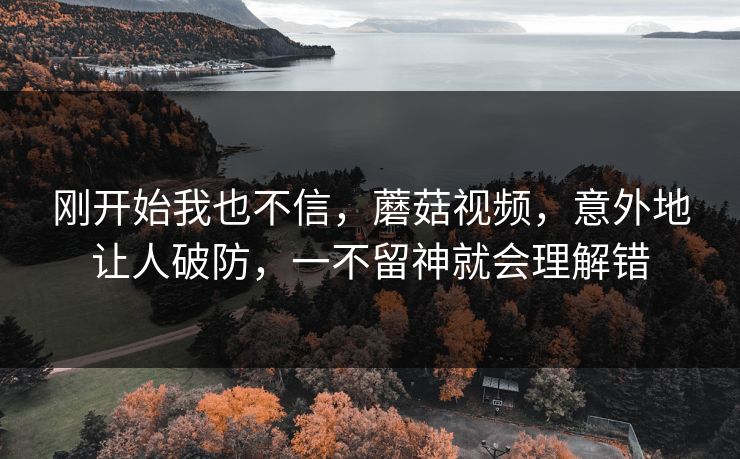 刚开始我也不信,蘑菇视频,意外地让人破防,一不留神就会理解错 刚开始我也不信,蘑菇视频,意外地让人破防,一不留神就会理解错