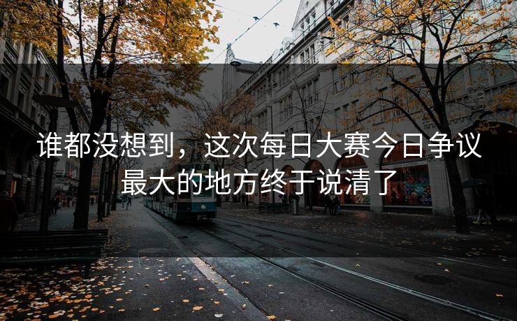 谁都没想到，这次每日大赛今日争议最大的地方终于说清了