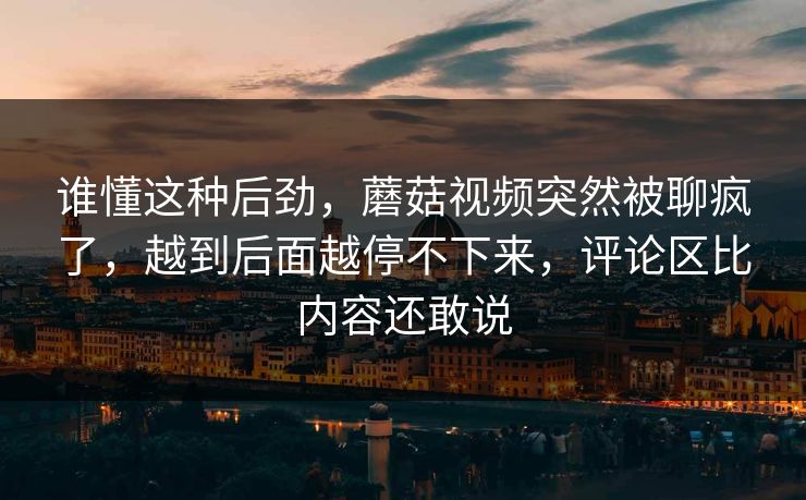 谁懂这种后劲,蘑菇视频突然被聊疯了,越到后面越停不下来,评论区比内容还敢说 谁懂这种后劲,蘑菇视频突然被聊疯了,越到后面越停不下来,评论区比内容还敢说