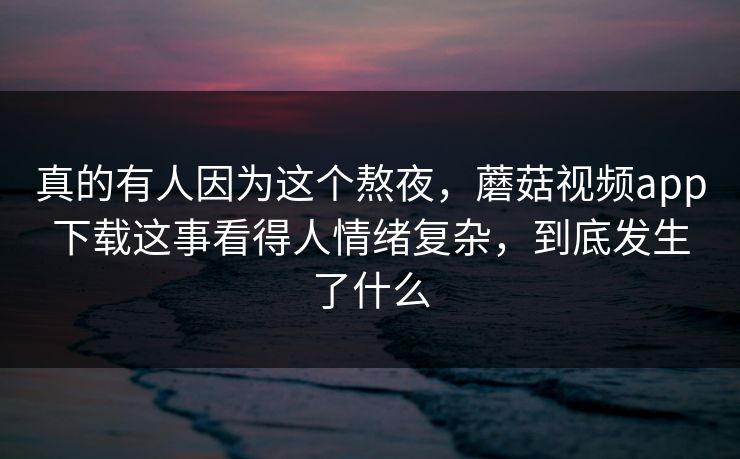 真的有人因为这个熬夜,蘑菇视频app下载这事看得人情绪复杂,到底发生了什么 真的有人因为这个熬夜,蘑菇视频app下载这事看得人情绪复杂,到底发生了什么