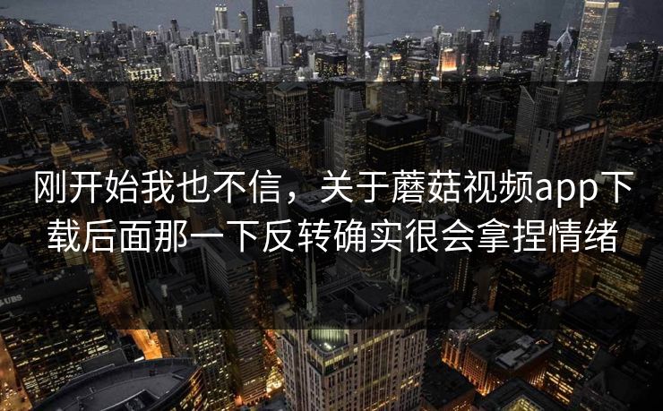 刚开始我也不信，关于蘑菇视频app下载后面那一下反转确实很会拿捏情绪