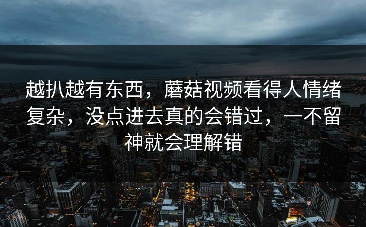 越扒越有东西，蘑菇视频看得人情绪复杂，没点进去真的会错过，一不留神就会理解错