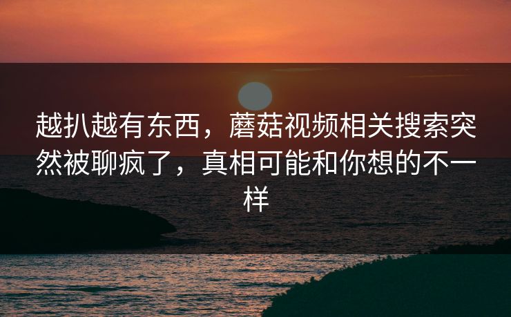 越扒越有东西,蘑菇视频相关搜索突然被聊疯了,真相可能和你想的不一样 越扒越有东西,蘑菇视频相关搜索突然被聊疯了,真相可能和你想的不一样