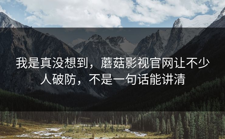 我是真没想到，蘑菇影视官网让不少人破防，不是一句话能讲清