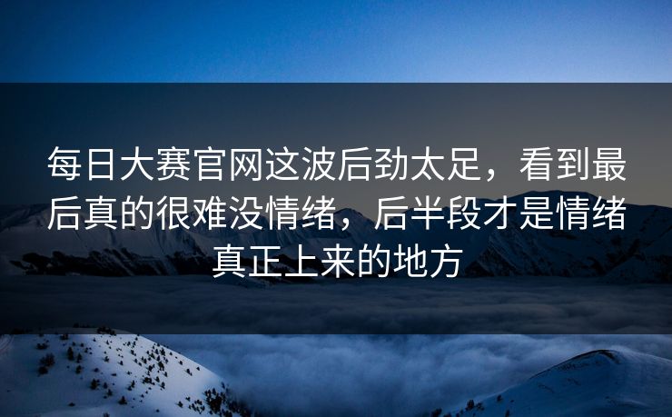每日大赛官网这波后劲太足,看到最后真的很难没情绪,后半段才是情绪真正上来的地方 每日大赛官网这波后劲太足,看到最后真的很难没情绪,后半段才是情绪真正上来的地方