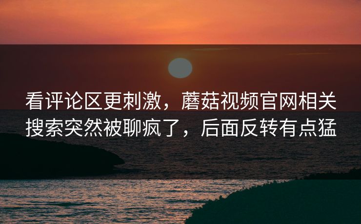 看评论区更刺激,蘑菇视频官网相关搜索突然被聊疯了,后面反转有点猛 看评论区更刺激,蘑菇视频官网相关搜索突然被聊疯了,后面反转有点猛